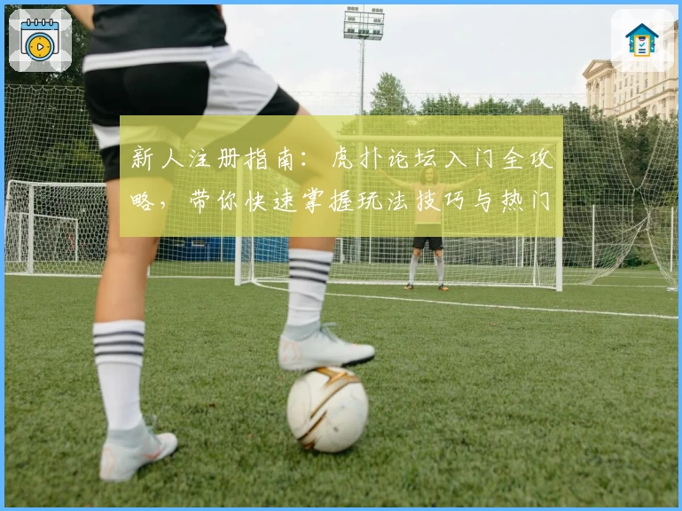 新人注册指南：虎扑论坛入门全攻略，带你快速掌握玩法技巧与热门内容