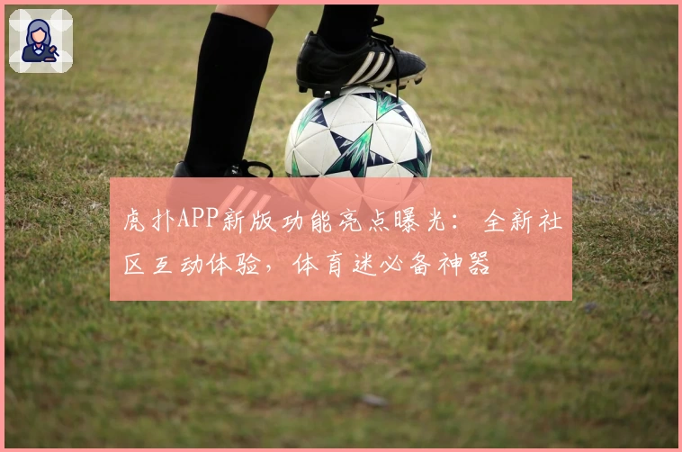 虎扑APP新版功能亮点曝光：全新社区互动体验，体育迷必备神器