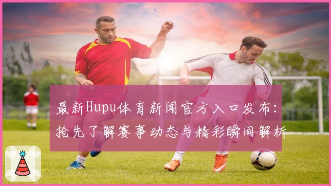 最新Hupu体育新闻官方入口发布：抢先了解赛事动态与精彩瞬间解析
