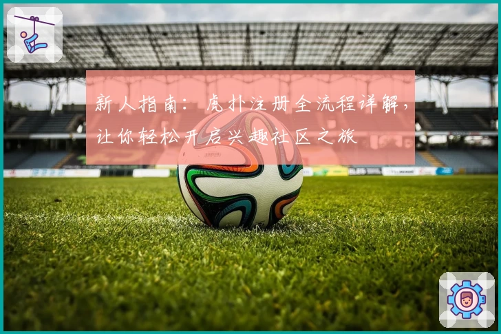 新人指南：虎扑注册全流程详解，让你轻松开启兴趣社区之旅