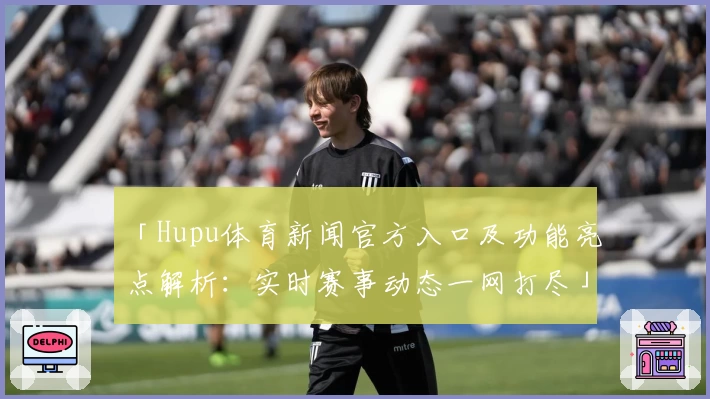 「Hupu体育新闻官方入口及功能亮点解析：实时赛事动态一网打尽」