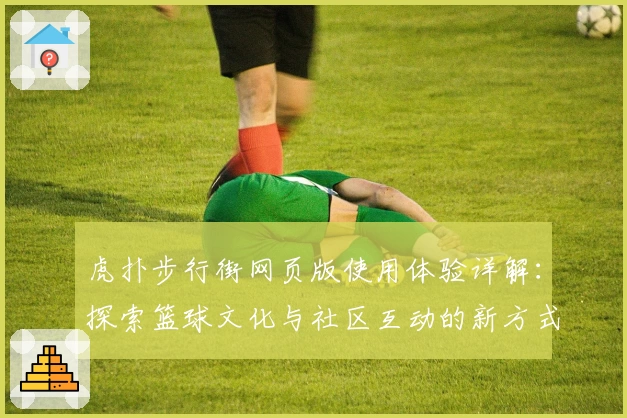 虎扑步行街网页版使用体验详解：探索篮球文化与社区互动的新方式