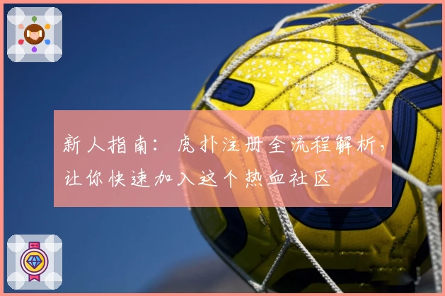 新人指南：虎扑注册全流程解析，让你快速加入这个热血社区