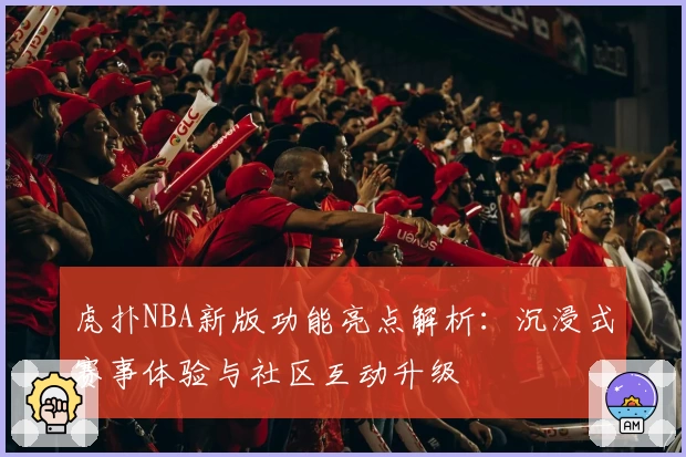 虎扑NBA新版功能亮点解析：沉浸式赛事体验与社区互动升级
