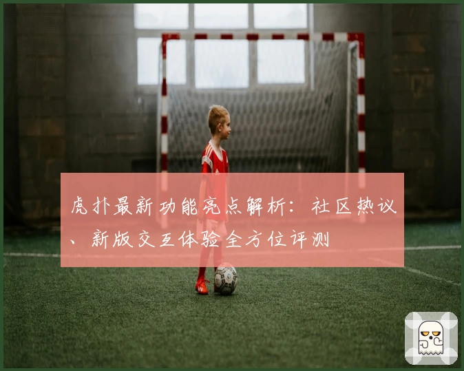 虎扑最新功能亮点解析：社区热议、新版交互体验全方位评测