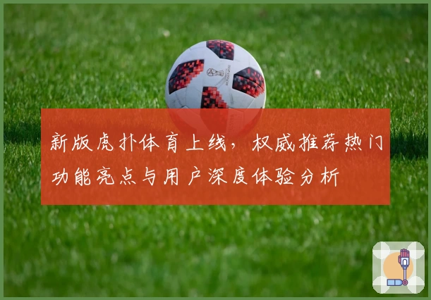 新版虎扑体育上线，权威推荐热门功能亮点与用户深度体验分析