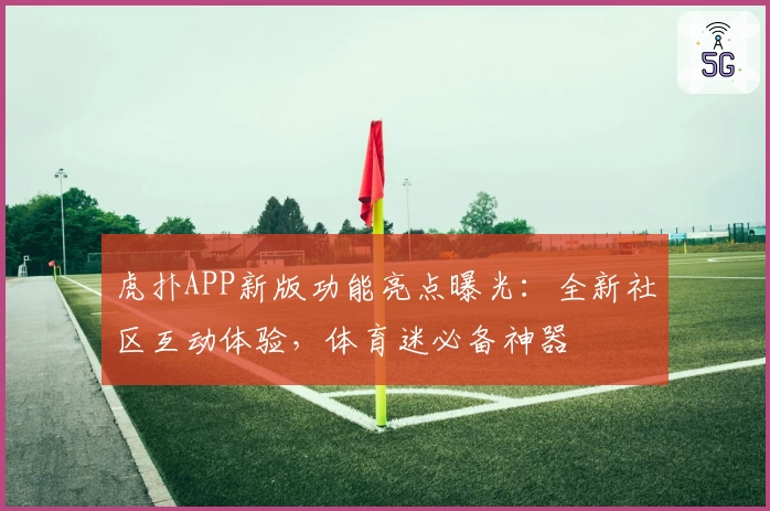 虎扑APP新版功能亮点曝光：全新社区互动体验，体育迷必备神器