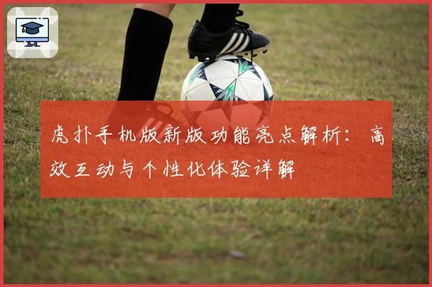 虎扑手机版新版功能亮点解析:高效互动与个性化体验详解