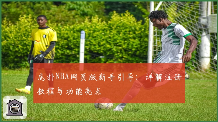 虎扑NBA网页版新手引导：详解注册教程与功能亮点