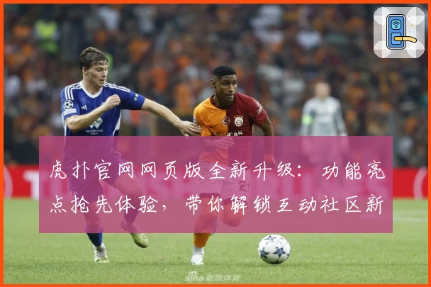 虎扑官网网页版全新升级：功能亮点抢先体验，带你解锁互动社区新玩法