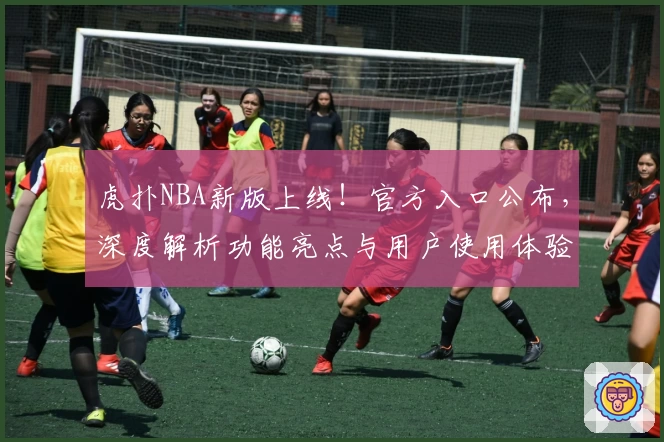 虎扑NBA新版上线！官方入口公布，深度解析功能亮点与用户使用体验