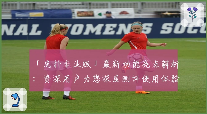 「虎扑专业版」最新功能亮点解析：资深用户为您深度测评使用体验