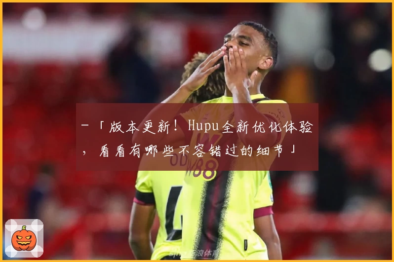 - 「版本更新！Hupu全新优化体验，看看有哪些不容错过的细节」