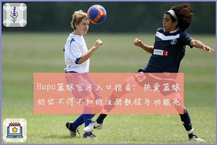 Hupu篮球官方入口指南：热爱篮球的你不得不知的注册教程与功能亮点