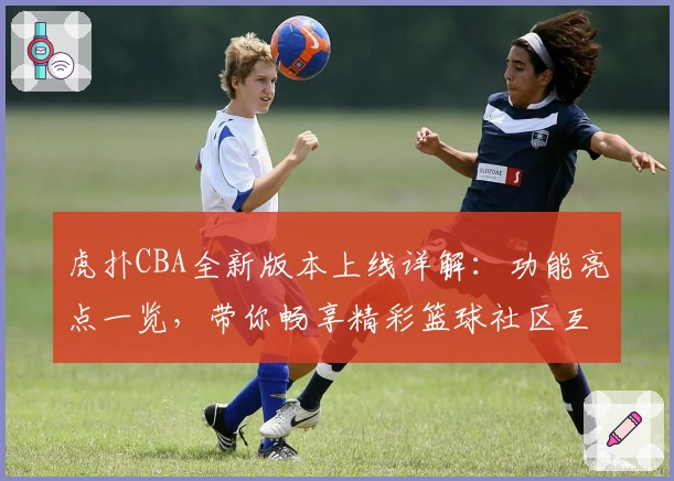 虎扑CBA全新版本上线详解：功能亮点一览，带你畅享精彩篮球社区互动