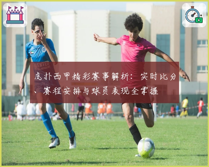 虎扑西甲精彩赛事解析：实时比分、赛程安排与球员表现全掌握