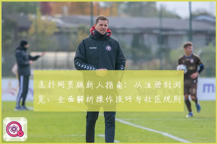 虎扑网页版新人指南：从注册到浏览，全面解析操作技巧与社区规则