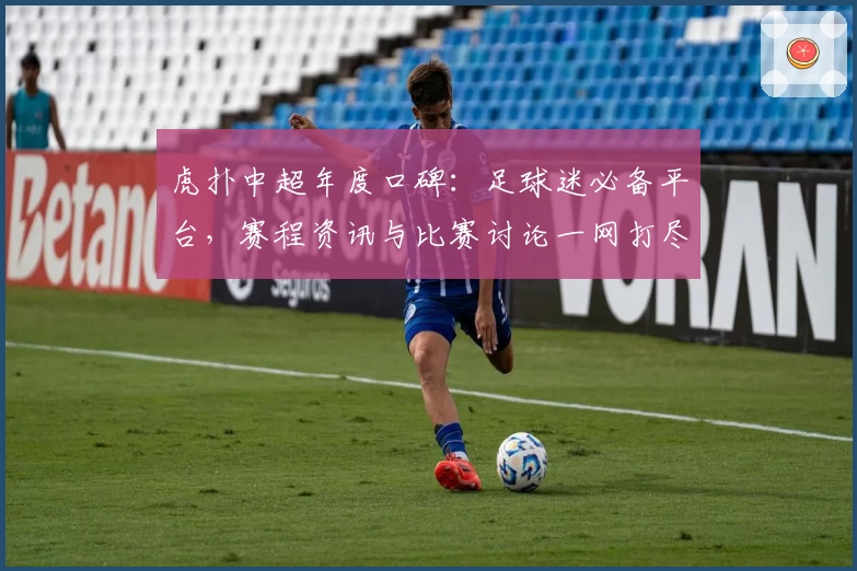 虎扑中超年度口碑：足球迷必备平台，赛程资讯与比赛讨论一网打尽