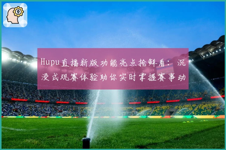 Hupu直播新版功能亮点抢鲜看：沉浸式观赛体验助你实时掌握赛事动态