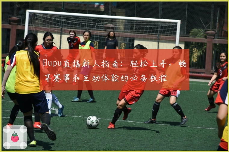 Hupu直播新人指南：轻松上手，畅享赛事和互动体验的必备教程