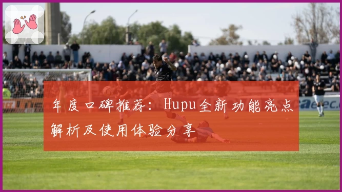 年度口碑推荐：Hupu全新功能亮点解析及使用体验分享