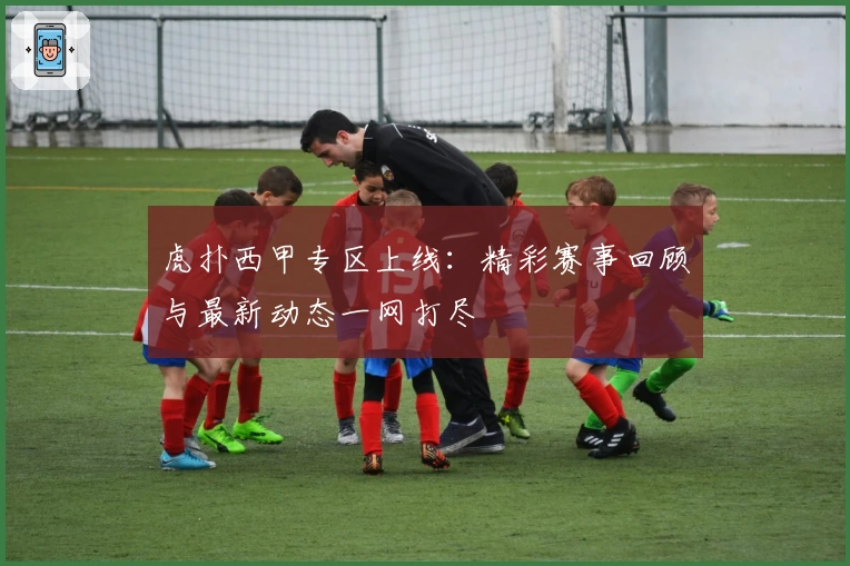 虎扑西甲专区上线：精彩赛事回顾与最新动态一网打尽