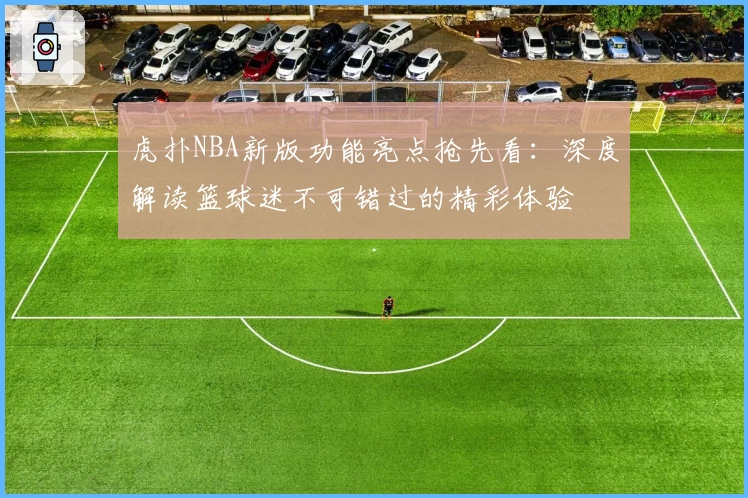 虎扑NBA新版功能亮点抢先看：深度解读篮球迷不可错过的精彩体验