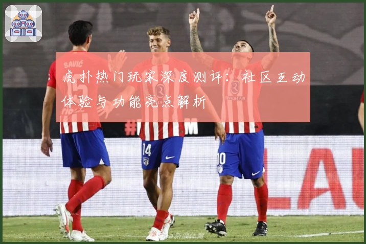 虎扑热门玩家深度测评：社区互动体验与功能亮点解析