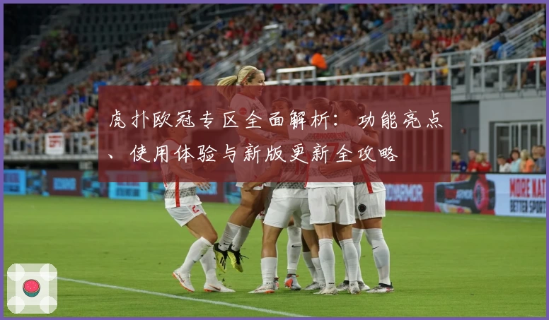 虎扑欧冠专区全面解析：功能亮点、使用体验与新版更新全攻略