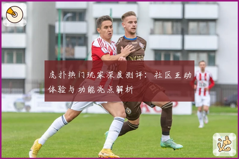 虎扑热门玩家深度测评：社区互动体验与功能亮点解析