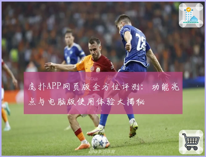 虎扑APP网页版全方位评测：功能亮点与电脑版使用体验大揭秘