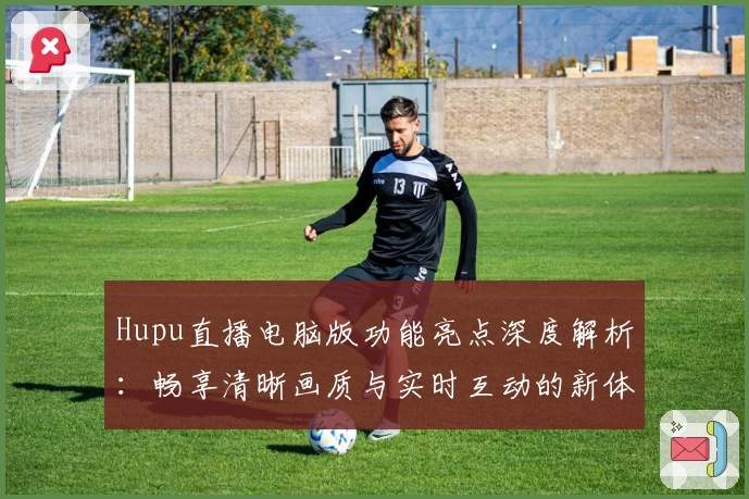 Hupu直播电脑版功能亮点深度解析：畅享清晰画质与实时互动的新体验