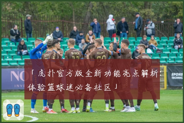 「虎扑官方版全新功能亮点解析：体验篮球迷必备社区」