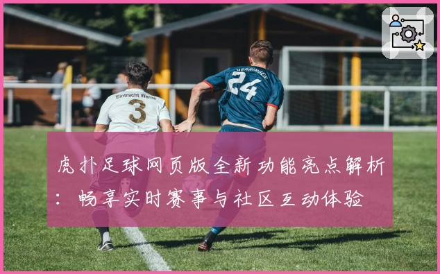 虎扑足球网页版全新功能亮点解析：畅享实时赛事与社区互动体验