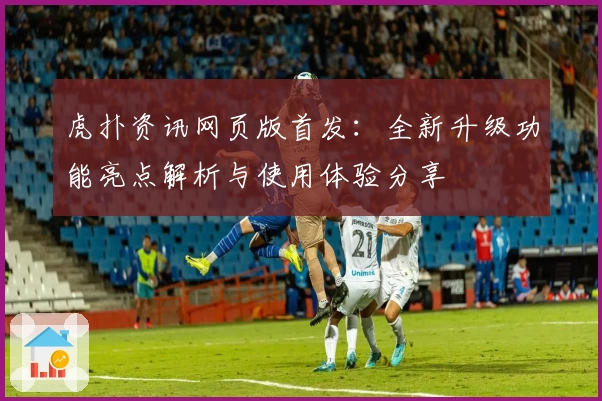 虎扑资讯网页版首发：全新升级功能亮点解析与使用体验分享
