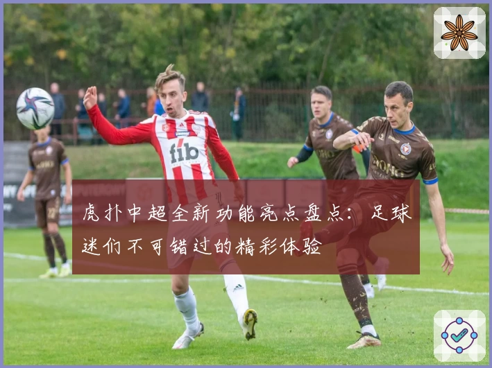 虎扑中超全新功能亮点盘点:足球迷们不可错过的精彩体验