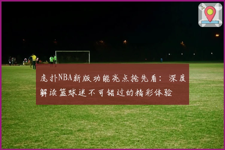 虎扑NBA新版功能亮点抢先看：深度解读篮球迷不可错过的精彩体验