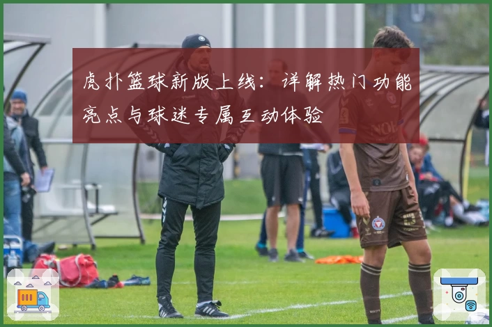 虎扑篮球新版上线：详解热门功能亮点与球迷专属互动体验