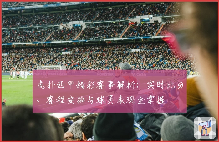 虎扑西甲精彩赛事解析：实时比分、赛程安排与球员表现全掌握