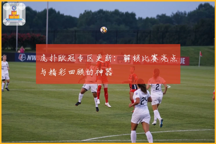 虎扑欧冠专区更新：解锁比赛亮点与精彩回顾的神器