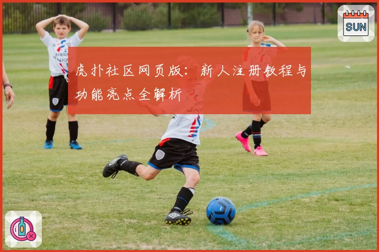 虎扑社区网页版：新人注册教程与功能亮点全解析