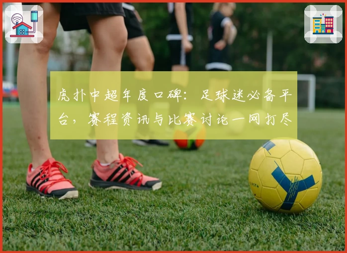虎扑中超年度口碑：足球迷必备平台，赛程资讯与比赛讨论一网打尽