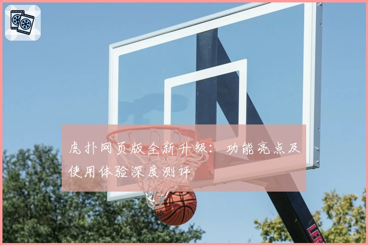 虎扑网页版全新升级：功能亮点及使用体验深度测评