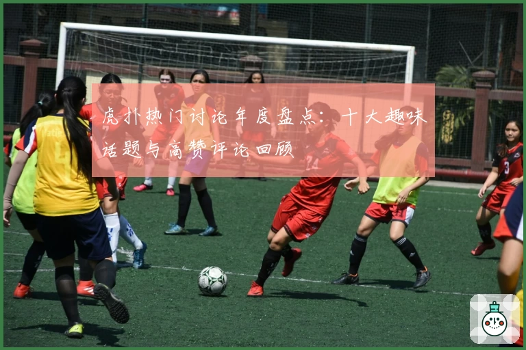 虎扑热门讨论年度盘点：十大趣味话题与高赞评论回顾