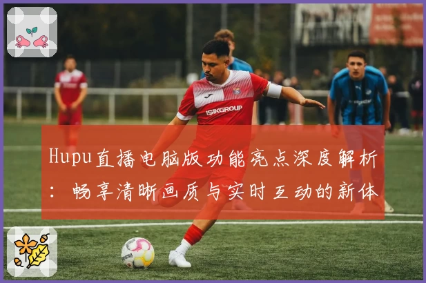 Hupu直播电脑版功能亮点深度解析：畅享清晰画质与实时互动的新体验