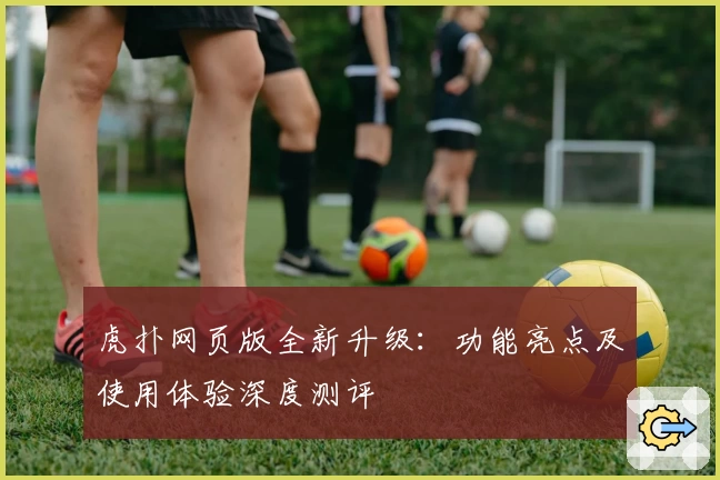 虎扑网页版全新升级：功能亮点及使用体验深度测评